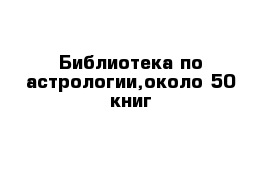 Библиотека по астрологии,около 50 книг